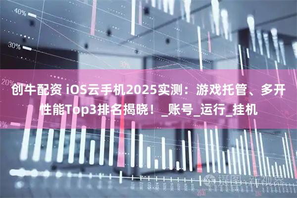 创牛配资 iOS云手机2025实测：游戏托管、多开性能Top3排名揭晓！_账号_运行_挂机