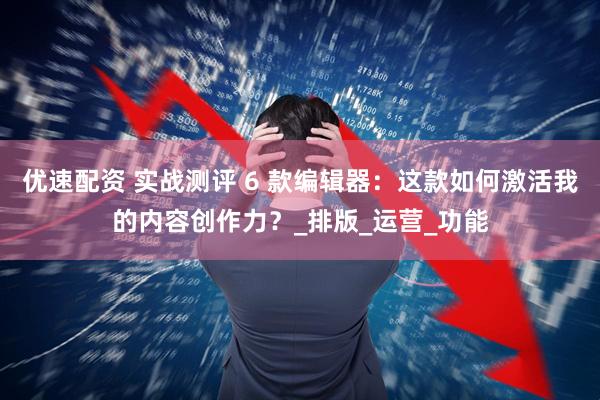 优速配资 实战测评 6 款编辑器：这款如何激活我的内容创作力？_排版_运营_功能