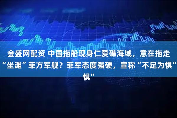 金盛网配资 中国拖船现身仁爱礁海域，意在拖走“坐滩”菲方军舰？菲军态度强硬，宣称“不足为惧”