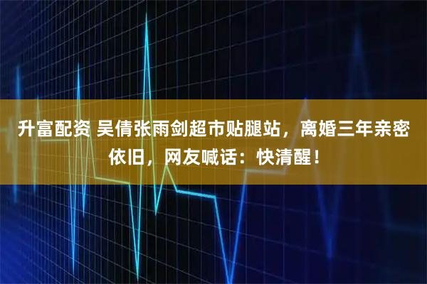 升富配资 吴倩张雨剑超市贴腿站，离婚三年亲密依旧，网友喊话：快清醒！