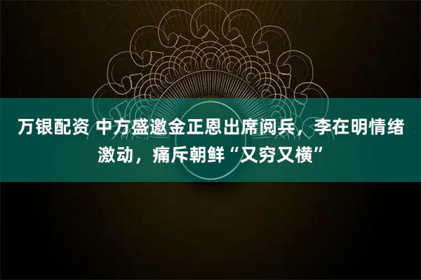万银配资 中方盛邀金正恩出席阅兵，李在明情绪激动，痛斥朝鲜“又穷又横”