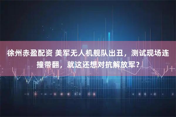 徐州赤盈配资 美军无人机舰队出丑，测试现场连撞带翻，就这还想对抗解放军？