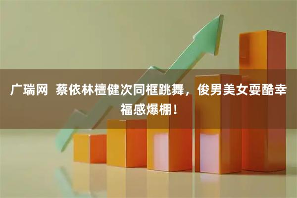 广瑞网  蔡依林檀健次同框跳舞，俊男美女耍酷幸福感爆棚！