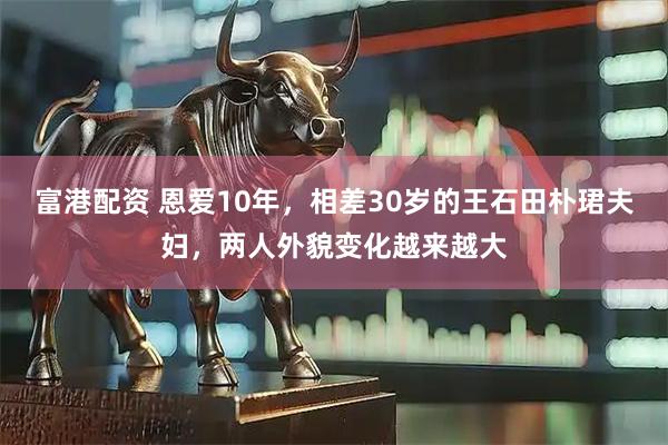 富港配资 恩爱10年，相差30岁的王石田朴珺夫妇，两人外貌变化越来越大