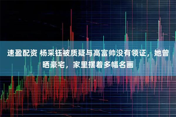 速盈配资 杨采钰被质疑与高富帅没有领证，她曾晒豪宅，家里摆着多幅名画