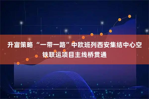 升富策略 “一带一路”中欧班列西安集结中心空铁联运项目主线桥贯通