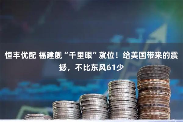 恒丰优配 福建舰“千里眼”就位！给美国带来的震撼，不比东风61少
