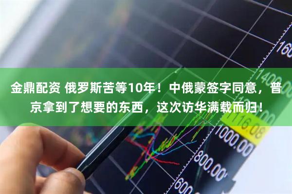 金鼎配资 俄罗斯苦等10年！中俄蒙签字同意，普京拿到了想要的东西，这次访华满载而归！