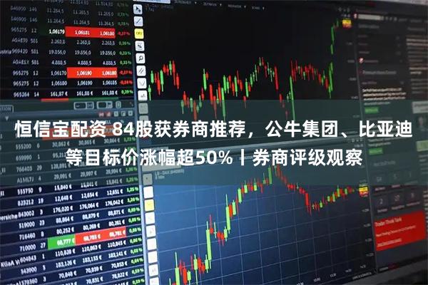 恒信宝配资 84股获券商推荐，公牛集团、比亚迪等目标价涨幅超50%丨券商评级观察