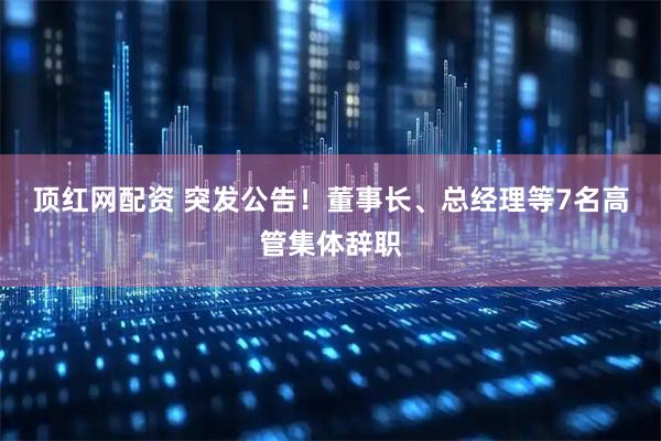 顶红网配资 突发公告！董事长、总经理等7名高管集体辞职