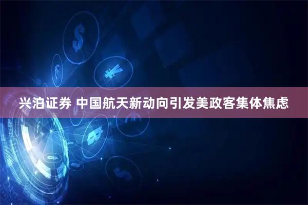 兴泊证券 中国航天新动向引发美政客集体焦虑