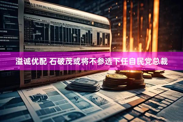 溢诚优配 石破茂或将不参选下任自民党总裁