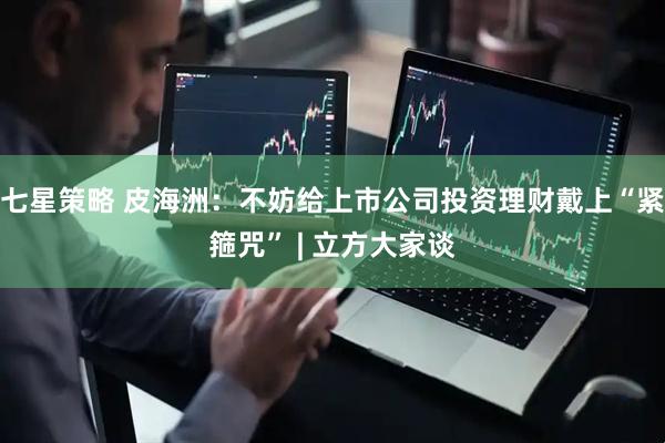 七星策略 皮海洲：不妨给上市公司投资理财戴上“紧箍咒” | 立方大家谈