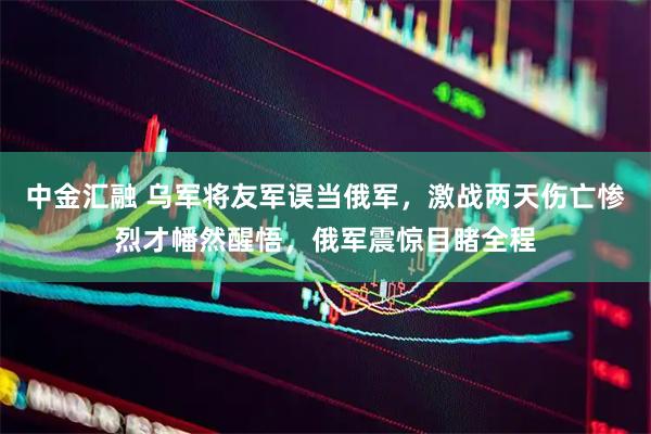 中金汇融 乌军将友军误当俄军，激战两天伤亡惨烈才幡然醒悟，俄军震惊目睹全程