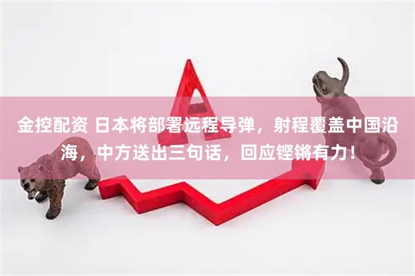 金控配资 日本将部署远程导弹，射程覆盖中国沿海，中方送出三句话，回应铿锵有力！