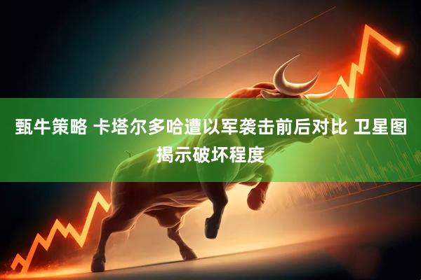 甄牛策略 卡塔尔多哈遭以军袭击前后对比 卫星图揭示破坏程度