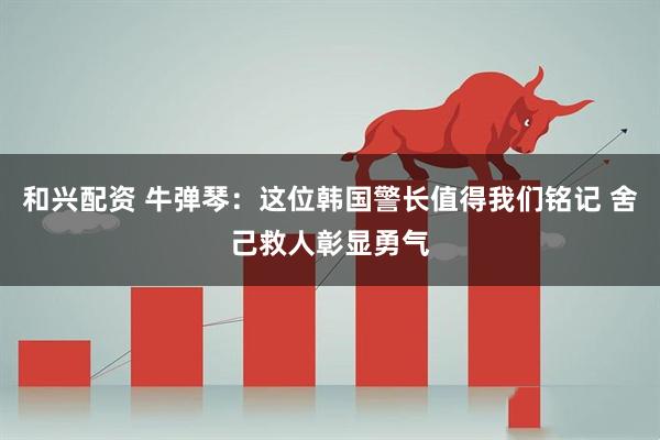 和兴配资 牛弹琴：这位韩国警长值得我们铭记 舍己救人彰显勇气