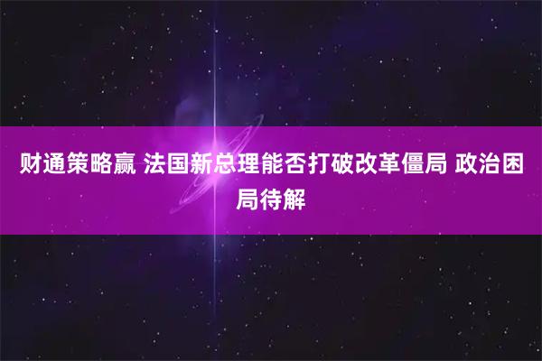 财通策略赢 法国新总理能否打破改革僵局 政治困局待解