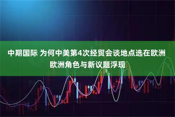 中期国际 为何中美第4次经贸会谈地点选在欧洲 欧洲角色与新议题浮现