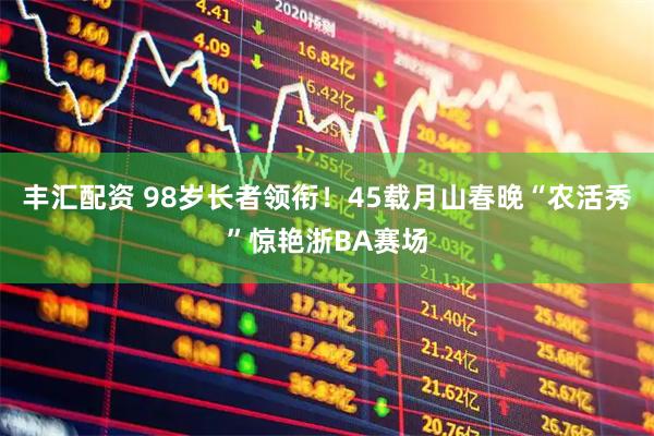 丰汇配资 98岁长者领衔！45载月山春晚“农活秀”惊艳浙BA赛场