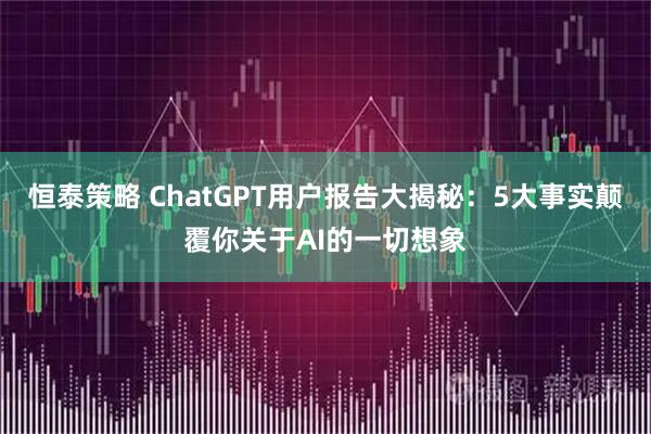 恒泰策略 ChatGPT用户报告大揭秘：5大事实颠覆你关于AI的一切想象