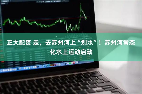 正大配资 走，去苏州河上“划水”！苏州河常态化水上运动启动