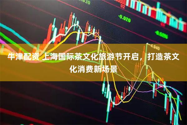 牛津配资 上海国际茶文化旅游节开启，打造茶文化消费新场景