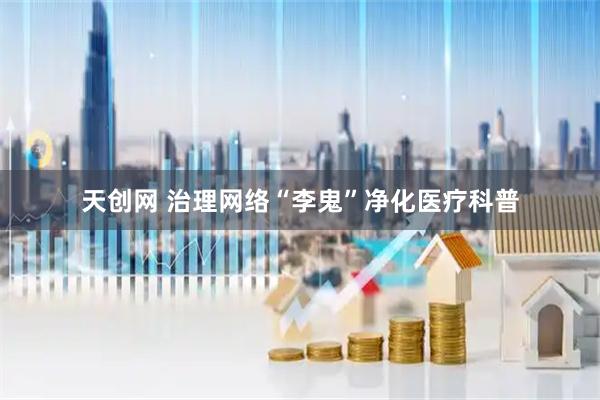 天创网 治理网络“李鬼”净化医疗科普