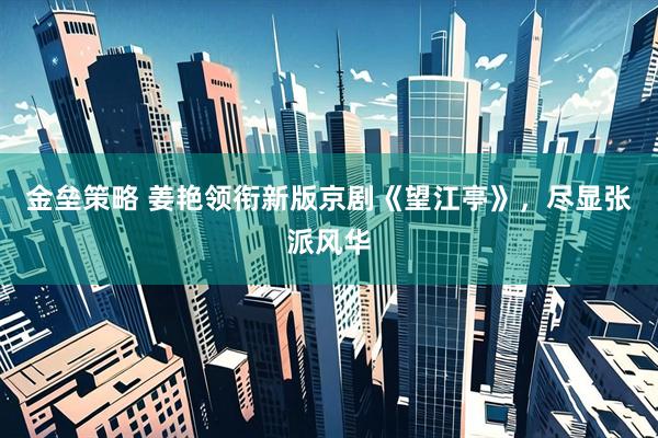 金垒策略 姜艳领衔新版京剧《望江亭》，尽显张派风华