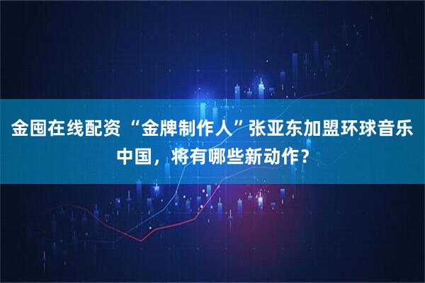 金囤在线配资 “金牌制作人”张亚东加盟环球音乐中国，将有哪些新动作？