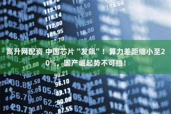 高升网配资 中国芯片“发飙”！算力差距缩小至20%，国产崛起势不可挡！