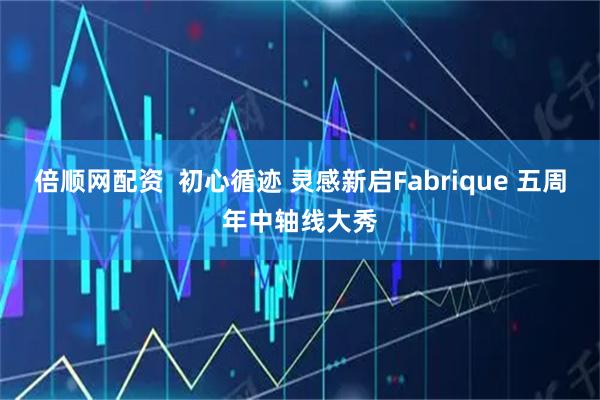 倍顺网配资  初心循迹 灵感新启Fabrique 五周年中轴线大秀