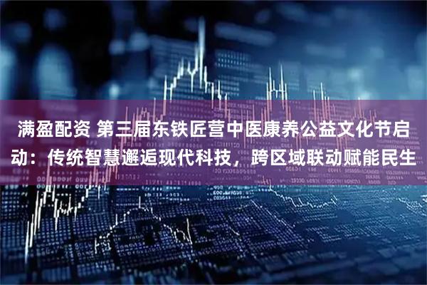 满盈配资 第三届东铁匠营中医康养公益文化节启动：传统智慧邂逅现代科技，跨区域联动赋能民生