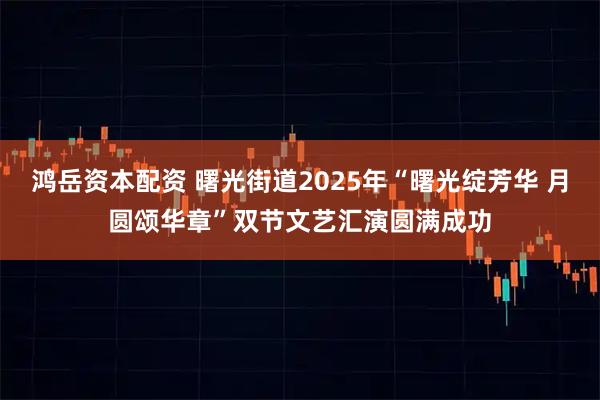 鸿岳资本配资 曙光街道2025年“曙光绽芳华 月圆颂华章”双节文艺汇演圆满成功