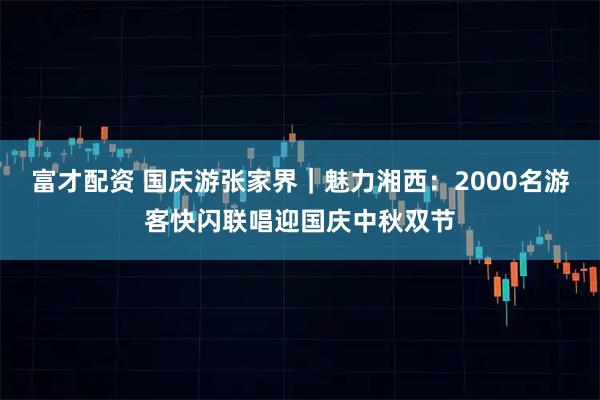 富才配资 国庆游张家界｜魅力湘西：2000名游客快闪联唱迎国庆中秋双节
