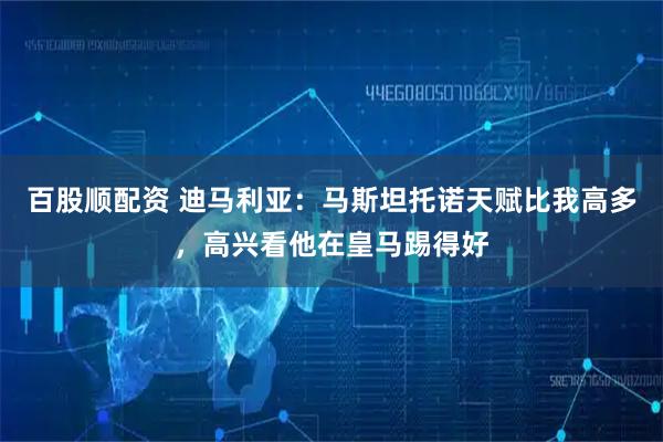 百股顺配资 迪马利亚：马斯坦托诺天赋比我高多，高兴看他在皇马踢得好