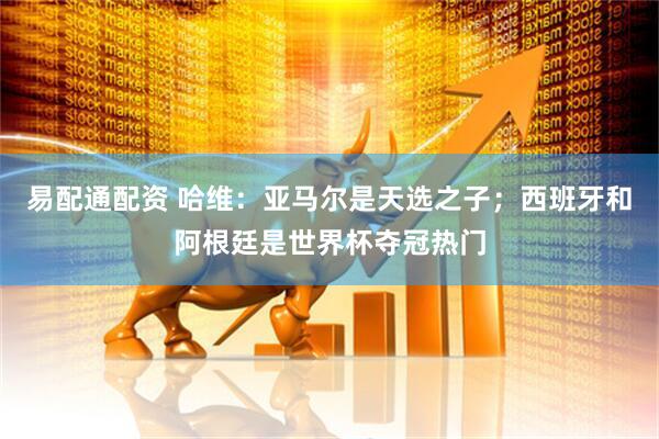 易配通配资 哈维：亚马尔是天选之子；西班牙和阿根廷是世界杯夺冠热门