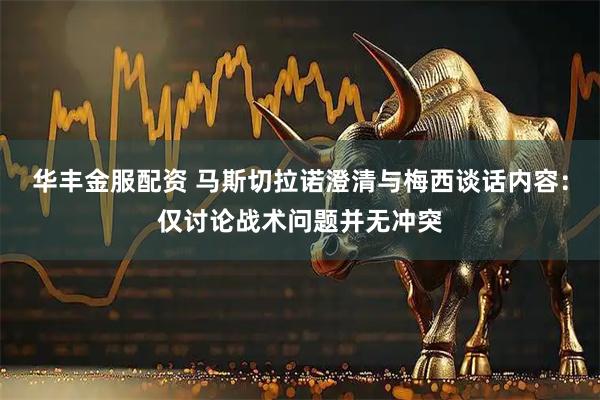 华丰金服配资 马斯切拉诺澄清与梅西谈话内容：仅讨论战术问题并无冲突