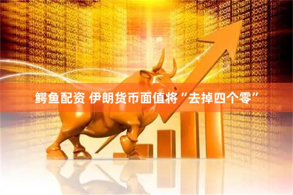 鳄鱼配资 伊朗货币面值将“去掉四个零”