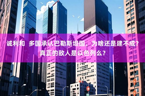 诚利和  多国承认巴勒斯坦国，为啥还是建不成？真正的敌人是以色列么？