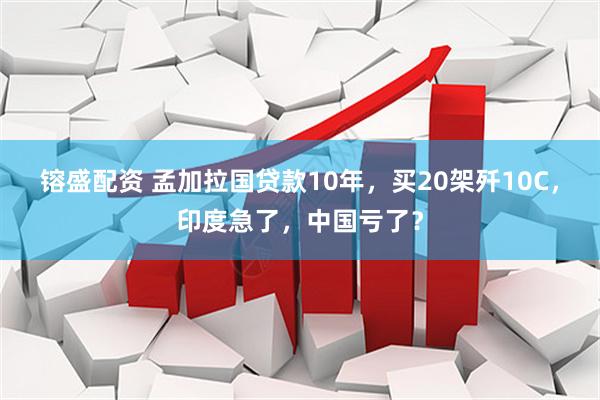 镕盛配资 孟加拉国贷款10年，买20架歼10C，印度急了，中国亏了？