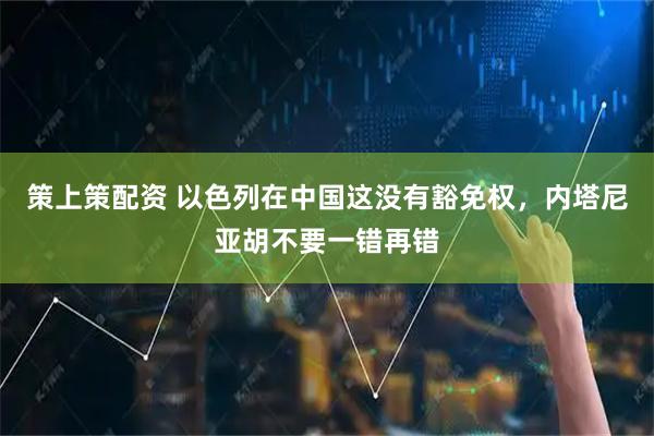 策上策配资 以色列在中国这没有豁免权，内塔尼亚胡不要一错再错