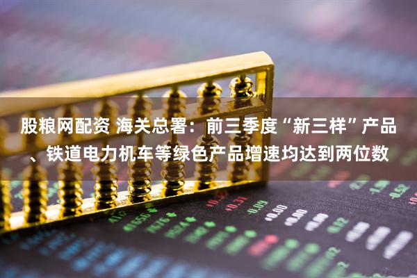 股粮网配资 海关总署：前三季度“新三样”产品、铁道电力机车等绿色产品增速均达到两位数
