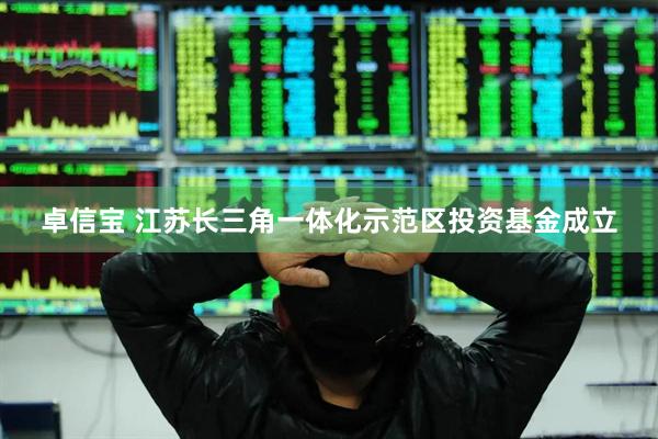 卓信宝 江苏长三角一体化示范区投资基金成立