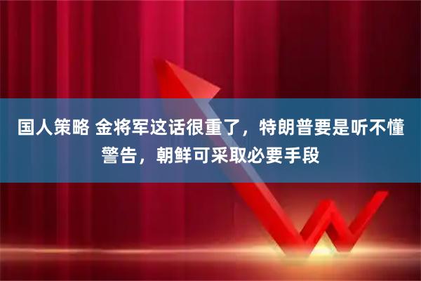 国人策略 金将军这话很重了，特朗普要是听不懂警告，朝鲜可采取必要手段