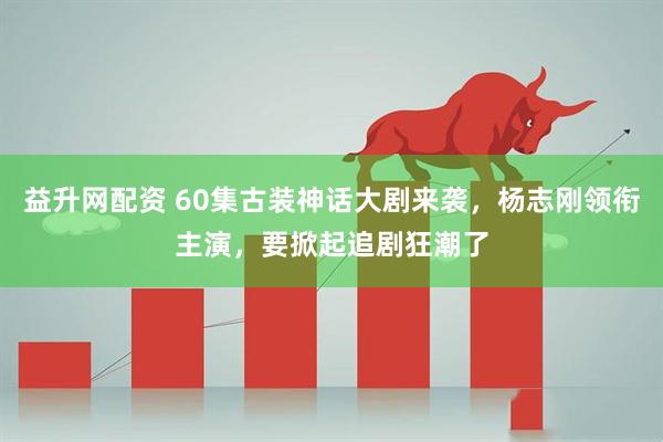 益升网配资 60集古装神话大剧来袭，杨志刚领衔主演，要掀起追剧狂潮了